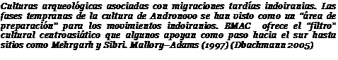Подпись: Culturas arqueológicas asociadas con migraciones tardías indoiranias. Las fases tempranas de la cultura de Andronovo se han visto como un “área de preparación” para los movimientos indoiranios. BMAC ofrece el “filtro” cultural centroasiático que algunos apoyan como paso hacia el sur hasta sitios como Mehrgarh y Sibri. Mallory–Adams (1997) (Dbachmann 2005)
