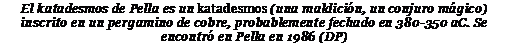 Подпись: El katadesmos de Pella es un katadesmos (una maldición, un conjuro mágico) inscrito en un pergamino de cobre, probablemente fechado en 380-350 aC. Se encontró en Pella en 1986 (DP)
